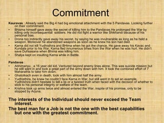 Commitment  Kauravas  : Already said the Big 4 had big emotional attachment with the 5 Pandavas. Looking further on their commitment. Bhisma himself gave away the secret of killing him to the Pandavas.He prolonged the War by killing only inconsequential  soldiers. He did not fight a warrior like Shikhandi because of his personal bias. Drona too indirectly gave away his secret, by saying he was invulnerable as long as he held a weapon. Moreover he abandoned weapons as soon as he knew his son had died. Karna did not kill Yudhisthira and BHima when he got the chance. He gave away his Kavac and Kundala prior to his War. Karna fled innumerous times from the War when he was hurt. He didn’t save Duhsasana when Bhima was killing him. Shalya kept on insulting Karna while in Battle. Pandavas  : Abhimanyu , a 16 year old kid. Ventured beyond enemy lines alone. This was suicide mission but he still went in and took a great part of the army down with him. It took the combined effort of 7 Maharathis to take him down. Ghatotkach even in death, took with him almost half the army. Yudhisthira, he knew he couldn’t face Karna in War, but still went in to set an example. Yudhitshira didn't hesitate to tell a lie or a twisted truth when faced with the decision of whether to stick to his personal integrity or welfare of the team. Krishna took up arms twice and almost entered the War, inspite of his promise, only to be stopped by Arjuna.  The interests of the Individual should never exceed the Team interest. The best man for a Job is not the one with the best capabilities but one with the greatest commitment. 