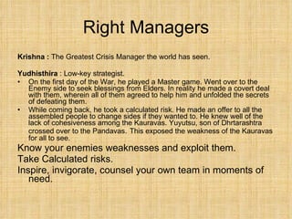 Right Managers Krishna :  The Greatest Crisis Manager the world has seen. Yudhisthira  : Low-key strategist.  On the first day of the War, he played a Master game. Went over to the Enemy side to seek blessings from Elders. In reality he made a covert deal with them, wherein all of them agreed to help him and unfolded the secrets of defeating them. While coming back, he took a calculated risk. He made an offer to all the assembled people to change sides if they wanted to. He knew well of the lack of cohesiveness among the Kauravas. Yuyutsu, son of Dhrtarashtra crossed over to the Pandavas.   This exposed the weakness of the Kauravas for all to see. Know your enemies weaknesses and exploit them. Take Calculated risks. Inspire, invigorate, counsel your own team in moments of need. 
