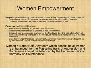 Women Empowerment Kauravas :  Patriarchal structure. Bhishma, Drona, Kripa, Dhratarashtra, Vidur, Shakuni, Duryodhana, Karna, Duhsasana. No women in the decision making process. Gandhari retreated to the Inner Chambers. Nobody listened to her. Pandavas  : Matriarchal Structure.  Kunti was the authority supreme for the Pandavas.  “ Whatever my mother says is Dharma to me” : Yudhisthira. Draupadi was a companion in whatever the Pandavas did. She had a big role in all the decision making. Without her the Pandavas would have most probably reclined to the forests. Even the younger Pandavas : Ghatotkach, Abhimnanyu and Iravan were brought up by their mothers. So the female influence was huge. Women = Better Half. Any team which doesn't have women is unbalanced, for the Masculine traits of Aggression and Dominance should be balanced by the Feminine traits of Harmony and Sustenance. 