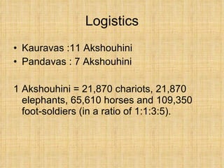 Logistics Kauravas :11 Akshouhini Pandavas : 7 Akshouhini 1 Akshouhini = 21,870 chariots, 21,870 elephants, 65,610 horses and 109,350 foot-soldiers (in a ratio of 1:1:3:5).  