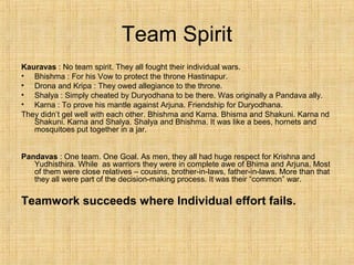 Team Spirit
Kauravas : No team spirit. They all fought their individual wars.
• Bhishma : For his Vow to protect the throne Hastinapur.
• Drona and Kripa : They owed allegiance to the throne.
• Shalya : Simply cheated by Duryodhana to be there. Was originally a Pandava ally.
• Karna : To prove his mantle against Arjuna. Friendship for Duryodhana.
They didn’t gel well with each other. Bhishma and Karna. Bhisma and Shakuni. Karna nd
Shakuni. Karna and Shalya. Shalya and Bhishma. It was like a bees, hornets and
mosquitoes put together in a jar.
Pandavas : One team. One Goal. As men, they all had huge respect for Krishna and
Yudhisthira. While as warriors they were in complete awe of Bhima and Arjuna. Most
of them were close relatives – cousins, brother-in-laws, father-in-laws. More than that
they all were part of the decision-making process. It was their “common” war.
Teamwork succeeds where Individual effort fails.
 