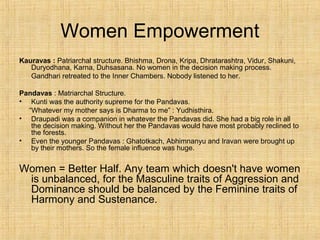 Women Empowerment
Kauravas : Patriarchal structure. Bhishma, Drona, Kripa, Dhratarashtra, Vidur, Shakuni,
Duryodhana, Karna, Duhsasana. No women in the decision making process.
Gandhari retreated to the Inner Chambers. Nobody listened to her.
Pandavas : Matriarchal Structure.
• Kunti was the authority supreme for the Pandavas.
“Whatever my mother says is Dharma to me” : Yudhisthira.
• Draupadi was a companion in whatever the Pandavas did. She had a big role in all
the decision making. Without her the Pandavas would have most probably reclined to
the forests.
• Even the younger Pandavas : Ghatotkach, Abhimnanyu and Iravan were brought up
by their mothers. So the female influence was huge.
Women = Better Half. Any team which doesn't have women
is unbalanced, for the Masculine traits of Aggression and
Dominance should be balanced by the Feminine traits of
Harmony and Sustenance.
 