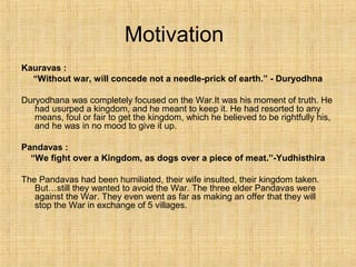 Motivation
Kauravas :
“Without war, will concede not a needle-prick of earth.” - Duryodhna
Duryodhana was completely focused on the War.It was his moment of truth. He
had usurped a kingdom, and he meant to keep it. He had resorted to any
means, foul or fair to get the kingdom, which he believed to be rightfully his,
and he was in no mood to give it up.
Pandavas :
“We fight over a Kingdom, as dogs over a piece of meat.”-Yudhisthira
The Pandavas had been humiliated, their wife insulted, their kingdom taken.
But…still they wanted to avoid the War. The three elder Pandavas were
against the War. They even went as far as making an offer that they will
stop the War in exchange of 5 villages.
 