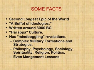 SOME FACTS
• Second Longest Epic of the World
• “A Buffet of Ideologies.”
• Written around 3000 BC.
• “Harappa” Culture.
• Has “mindboggling” revelations.
– Complex Millitary Formations and
Strategies.
– Philosphy, Psychology, Sociology,
Spirituality, Religion, Politics.
– Even Mangement Lessons.
 
