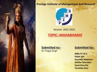 Prestige Institute of Management And Research
Session: 2022-2023
TOPIC:-MAHABHARAT
Submitted to:-
Dr. Pragya Singh
Submitted by:-
MBA-FT-III-C
Palak Jain
Sourabh Wadnere
Sahiba Tamrakar
Swarnima Rai
Tanishka Dosi
 