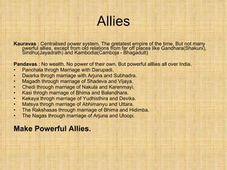 Allies Kauravas  : Centralised power system. The gretatest empire of the time. But not many pwerful allies, except from old relations from far off places like Gandhara(Shakuni), Sindhu(Jayadrath) and Kambodia(Camboja - Bhagadutt) Pandavas  : No wealth. No power of their own. But powerful alllies all over India. Panchala throgh Marriage with Darupadi. Dwarka throgh marriage with Arjuna and Subhadra. Magadh through marriage of Shadeva and Vijaya. Chedi through marriage of Nakula and Karenmayi. Kasi throgh marriage of Bhima and Balandhara. Kekaya throgh marriage of Yudhisthira and Devika. Matsya throgh marriage of Abhimanyu and Uttara. The Rakshasas through marriage of Bhima and Hidimba. The Nagas through marriage of Arjuna and Uloopi. Make Powerful Allies. 