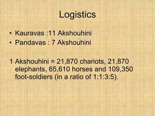 Logistics Kauravas :11 Akshouhini Pandavas : 7 Akshouhini 1 Akshouhini = 21,870 chariots, 21,870 elephants, 65,610 horses and 109,350 foot-soldiers (in a ratio of 1:1:3:5).  