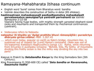 Ramayana-Mahabharata Itihasa continuum English word ‘bund’ comes from Bharatiya word: bandha Valmiki describes the construction of Sethu in detai (85 shlokas). hastimaatraan mahaakaayaaH paaSaaNaamshca mahaabalaaH parvataamshca samutpaaTya yantraiH parivahanti ca   Valmiki Ramayana  2-22-58 Vaanara having huge bodies, with mighty strength uprooted elephant-sized rocks and mountains and transported them by mechanical contrivances (yantraih). Vedavyasa refers to Nalasetu nalasetur iti khyāto yo 'dyāpi prathito bhuvi rāmasyājñāṃ puraskṛtya dhāryate girisaṃnibhaḥ   MBh.  3.267.45  .... which even today, popular on earth as Nala's bridge, mountain-like, is sustained out of respect for [Lord] Rama's command. (Nala was son of Vis’wakarma) Kalidasa's Raghuvams’a (sarga 13):  Rama, while returning from SriLanka in pushpaka vimaana: "Behold, Sita, My Sethu  of mountains dividing this frothy ocean is like the milky way dividing the sky into two parts"  Kaavya in Prakrit by  Setubandha Kavya  by the King Damodara Sen (5th Century). King Pravarasena II (550-600 CE) called “ Setu bandha or Ravanavaho, Dasamuha Vadha " 