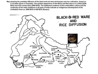 Black on red ware, Khiplewala, Bahawalpur province; Mughal, M.R., 1997,  Ancient Cholistan , Pl.58 Map showing the probably diffusion of the black-and-red ware techniques and rice cultivation, based on C-14 dates (given in brackets). The earliest appearance of the Black and Red ware is in Lothal (2200 BCE) and next comes Ahar (2000 BCE). The settlement evidence of this chalcolithic culture and the continuity of the vedic traditions in all parts of India indicate an indigenous development of the civilization from ca. 3000 BCE to 650 BCE (Sonpur). 