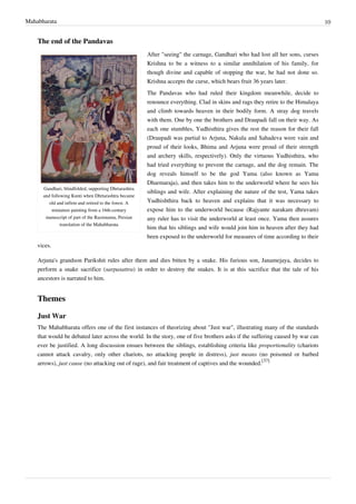 Mahabharata 10
The end of the Pandavas
Gandhari, blindfolded, supporting Dhrtarashtra
and following Kunti when Dhrtarashtra became
old and infirm and retired to the forest. A
miniature painting from a 16th-century
manuscript of part of the Razmnama, Persian
translation of the Mahabharata
After "seeing" the carnage, Gandhari who had lost all her sons, curses
Krishna to be a witness to a similar annihilation of his family, for
though divine and capable of stopping the war, he had not done so.
Krishna accepts the curse, which bears fruit 36 years later.
The Pandavas who had ruled their kingdom meanwhile, decide to
renounce everything. Clad in skins and rags they retire to the Himalaya
and climb towards heaven in their bodily form. A stray dog travels
with them. One by one the brothers and Draupadi fall on their way. As
each one stumbles, Yudhisthira gives the rest the reason for their fall
(Draupadi was partial to Arjuna, Nakula and Sahadeva were vain and
proud of their looks, Bhima and Arjuna were proud of their strength
and archery skills, respectively). Only the virtuous Yudhisthira, who
had tried everything to prevent the carnage, and the dog remain. The
dog reveals himself to be the god Yama (also known as Yama
Dharmaraja), and then takes him to the underworld where he sees his
siblings and wife. After explaining the nature of the test, Yama takes
Yudhishthira back to heaven and explains that it was necessary to
expose him to the underworld because (Rajyante narakam dhruvam)
any ruler has to visit the underworld at least once. Yama then assures
him that his siblings and wife would join him in heaven after they had
been exposed to the underworld for measures of time according to their
vices.
Arjuna's grandson Parikshit rules after them and dies bitten by a snake. His furious son, Janamejaya, decides to
perform a snake sacrifice (sarpasattra) in order to destroy the snakes. It is at this sacrifice that the tale of his
ancestors is narrated to him.
Themes
Just War
The Mahabharata offers one of the first instances of theorizing about "Just war", illustrating many of the standards
that would be debated later across the world. In the story, one of five brothers asks if the suffering caused by war can
ever be justified. A long discussion ensues between the siblings, establishing criteria like proportionality (chariots
cannot attack cavalry, only other chariots, no attacking people in distress), just means (no poisoned or barbed
arrows), just cause (no attacking out of rage), and fair treatment of captives and the wounded.
[37]
 