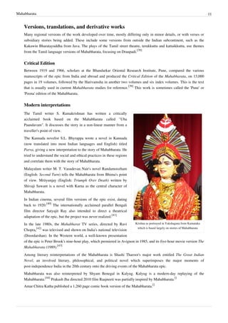 Mahabharata 11
Versions, translations, and derivative works
Many regional versions of the work developed over time, mostly differing only in minor details, or with verses or
subsidiary stories being added. These include some versions from outside the Indian subcontinent, such as the
Kakawin Bharatayuddha from Java. The plays of the Tamil street theatre, terukkuttu and kattaikkuttu, use themes
from the Tamil language versions of Mahabharata, focusing on Draupadi.
[38]
Critical Edition
Between 1919 and 1966, scholars at the Bhandarkar Oriental Research Institute, Pune, compared the various
manuscripts of the epic from India and abroad and produced the Critical Edition of the Mahabharata, on 13,000
pages in 19 volumes, followed by the Harivamsha in another two volumes and six index volumes. This is the text
that is usually used in current Mahabharata studies for reference.
[39]
This work is sometimes called the 'Pune' or
'Poona' edition of the Mahabharata.
Modern interpretations
Krishna as portrayed in Yakshagana from Karnataka
which is based largely on stories of Mahabharata
The Tamil writer S. Ramakrishnan has written a critically
acclaimed book based on the Mahabharata called "Uba
Paandavam". It discusses the story in a non-linear manner from a
traveller's point of view.
The Kannada novelist S.L. Bhyrappa wrote a novel in Kannada
(now translated into most Indian languages and English) titled
Parva, giving a new interpretation to the story of Mahabharata. He
tried to understand the social and ethical practices in these regions
and correlate them with the story of Mahabharata.
Malayalam writer M. T. Vasudevan Nair's novel Randamoozham
(English: Second Turn) tells the Mahabharata from Bhima's point
of view. Mrityunjay (English: Triumph Over Death) written by
Shivaji Sawant is a novel with Karna as the central character of
Mahabharata.
In Indian cinema, several film versions of the epic exist, dating
back to 1920.
[40]
The internationally acclaimed parallel Bengali
film director Satyajit Ray also intended to direct a theatrical
adaptation of the epic, but the project was never realized.
[41]
In the late 1980s, the Mahabharat TV series, directed by Ravi
Chopra,
[42]
was televised and shown on India's national television
(Doordarshan). In the Western world, a well-known presentation
of the epic is Peter Brook's nine-hour play, which premiered in Avignon in 1985, and its five-hour movie version The
Mahabharata (1989).
[43]
Among literary reinterpretations of the Mahabharata is Shashi Tharoor's major work entitled The Great Indian
Novel, an involved literary, philosophical, and political novel which superimposes the major moments of
post-independence India in the 20th century onto the driving events of the Mahabharata epic.
Mahabharata was also reinterpreted by Shyam Benegal in Kalyug. Kalyug is a modern-day replaying of the
Mahabharata.
[44]
Prakash Jha directed 2010 film Raajneeti was partially inspired by Mahabharata.
[]
Amar Chitra Katha published a 1,260 page comic book version of the Mahabharata.
[]
 