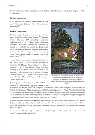 Mahabharata 12
Western interpretations of the Mahabharata include William Buck's Mahabharata and Elizabeth Seeger's Five Sons
of King Pandu.
Persian translation
Bhishma on his death-bed of arrows with the Pandavas and
Krishna. Folio from the Razmnama (1761–1763), Persian
translation of the Mahabharata, commissioned by Mughal
emperor Akbar. The Pandavas are dressed in Persian armour and
robes.
[45]
It was translated into Persian at Akbar's orders, by Faizi
and `Abd al-Qadir Bada'uni (1761–1763) and named
Razmnameh.
[46]
English translations
The first complete English translation was the Victorian
prose version by Kisari Mohan Ganguli,
[47]
published
between 1883 and 1896 (Munshiram Manoharlal
Publishers) and by M. N. Dutt (Motilal Banarsidass
Publishers). Most critics consider the translation by
Ganguli to be faithful to the original text. The complete
text of Ganguli's translation is in the public domain and is
available online:
[48]
but compare with the contemporary
Pratap Chandra Roy's complete translation, also in the
public domain.
[49]
Another English prose translation of the full epic, based on
the Critical Edition, is also in progress, published by
University Of Chicago Press, initiated by Chicago
Indologist J. A. B. van Buitenen (books 1–5) and,
following a 20-year hiatus caused by the death of van
Buitenen, is being continued by D. Gitomer of DePaul
University (book 6), J. L. Fitzgerald of Brown University
(books 11–13) and Wendy Doniger of the University of
Chicago (books 14–18).
An early poetry translation by Romesh Chunder Dutt and
published in 1898 condenses the main themes of the
Mahabharata into English verse.
[50]
A later poetic "transcreation" (author's own description) of the full epic into
English, done by the poet P. Lal is complete, and in 2005 began being published by Writers Workshop, Calcutta. The
P. Lal translation is a non-rhyming verse-by-verse rendering, and is the only edition in any language to include all
slokas in all recensions of the work (not just those in the Critical Edition). The completion of the publishing project
is scheduled for 2010. Sixteen of the eighteen volumes are now available.
A project to translate the full epic into English prose, translated by various hands, began to appear in 2005 from the
Clay Sanskrit Library, published by New York University Press. The translation is based not on the Critical Edition
but on the version known to the commentator Nīlakaṇṭha. Currently available are 15 volumes of the projected
32-volume edition.
Indian economist Bibek Debroy has also begun an unabridged English translation in ten volumes. Volume 1: Adi
Parva
[51]
was published in March 2010.
 