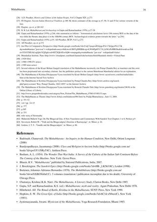 Mahabharata 16
[26] A.D. Pusalker, History and Culture of the Indian People, Vol I, Chapter XIV, p.273
[27] FE Pargiter, Ancient Indian Historical Tradition, p.180. He shows estimates of the average as 47, 50, 31 and 35 for various versions of the
lists.
[28] Pargiter, op.cit. p.180-182
[29] B. B. Lal, Mahabharata and Archaeology in Gupta and Ramachandran (1976), p.57-58
[30][30] Gupta and Ramachandran (1976), p.246, who summarize as follows: "Astronomical calculations favor 15th century BCE as the date of the
war while the Puranic data place it in the 10th/9th century BCE. Archaeological evidence points towards the latter." (p.254)
[31][31] Gupta and Ramachandran (1976), p.55; AD Pusalker, HCIP, Vol I, p.272
[32] AD Pusalker, op.cit. p.272
[37] Just War in Comparative Perspective (http://books.google.com/books?id=UwjC1peqwx0C&pg=PA117&lpg=PA117&
dq=mahabharata+"just+war"+-wikipedia&source=bl&ots=k1RhVg8MSB&sig=rLWi6PjpH7L716_kZ4LrPoMROhs&hl=en&sa=X&
ei=55VGT8PiAtLogQeh-N2jDg&ved=0CCkQ6AEwAQ#v=onepage&q=mahabharata "just war" -wikipedia&f=false)
[39] Bhandarkar Institute, Pune (http://www.virtualpune.com/html/channel/edu/institutes/html/bhandark.shtml)—Virtual Pune
[40][40] (1920 film)
[42] (1988–1990 TV series)
[43][43] (1989 mini-series)
[47] Several editions of the Kisari Mohan Ganguli translation of the Mahabharata incorrectly cite Pratap Chandra Roy as translator and this error
has been perpetuated into secondary citations. See the publishers preface to the current Munshiram Manoharlal edition for an explanation.
[48] The Mahabharata of Krishna-Dwaipayana Vyasa translated by Kisari Mohan Ganguli (http://www.sacred-texts.com/hin/maha/index.
htm) at the Internet Sacred Text Archive
[49] The Mahabharata of Krishna-Dwaipayana Vyasa translated by Pratap Chandra Roy (http://www.archive.org/search.
php?query=creator:"Roy, Pratap Chandra, 1842-1895") at the Internet Archive
[50] The Mahabharata of Krishna-Dwaipayana Vyasa translated by Romesh Chunder Dutt (http://www.gutenberg.org/ebooks/19630) at the
Online Library of Liberty.
[51] http://www.penguinbooksindia.com/category/Non_Fiction/The_Mahabharata_9780143100133.aspx
[53] The Mahabharata as Theatre (http://www.boloji.com/hinduism/084.htm) by Pradip Bhattacharya , June 13, 2004.
[54][54] p. 351-52
[55] vol 1 pp. 14–15
[56][56] p. 377
[57][57] p.305
[58][58] p. 351
[60][60] refer story of Neminatha
[62][62] Maharishi Mahesh Yogi; On The Bhagavad Gita; A New Translation and Commentary With Sanskrit Text Chapters 1 to 6, Preface p.9
[63][63] Stevenson, Robert W., "Tilak and the Bhagavadgita's Doctrine of Karmayoga", in: Minor, p. 44.
[64][64] Jordens, J. T. F., "Gandhi and the Bhagavadgita", in: Minor, p. 88.
References
• Badrinath, Chaturvedi. The Mahabharata : An Inquiry in the Human Condition, New Delhi, Orient Longman
(2006)
• Bandyopadhyaya, Jayantanuja (2008). Class and Religion in Ancient India (http://books.google.com.au/
books?id=gwUF11NRyT4C). Anthem Press.
• Basham, A. L. (1954). The Wonder That Was India: A Survey of the Culture of the Indian Sub-Continent Before
The Coming of the Muslims. New York: Grove Press.
• Bhasin, R.V. "Mahabharata" published by National Publications, India, 2007.
• J. Brockington. The Sanskrit Epics (http://books.google.com/books?id=HR-_LK5kl18C), Leiden (1998).
• Buitenen, Johannes Adrianus Bernardus (1978). The Mahābhārata (http://books.google.com.au/
books?id=wFtXBGNn0aUC). 3 volumes (translation / publication incomplete due to his death). University of
Chicago Press.
• Chaitanya, Krishna (K.K. Nair). The Mahabharata, A Literary Study, Clarion Books, New Delhi 1985.
• Gupta, S.P. and Ramachandran, K.S. (ed.). Mahabharata: myth and reality. Agam Prakashan, New Delhi 1976.
• Hiltebeitel, Alf. The Ritual of Battle, Krishna in the Mahabharata, SUNY Press, New York 1990.
• Hopkins, E. W. The Great Epic of India (http://books.google.com/books?id=hC1d-xN6nzoC), New York
(1901).
• Jyotirmayananda, Swami. Mysticism of the Mahabharata, Yoga Research Foundation, Miami 1993.
 
