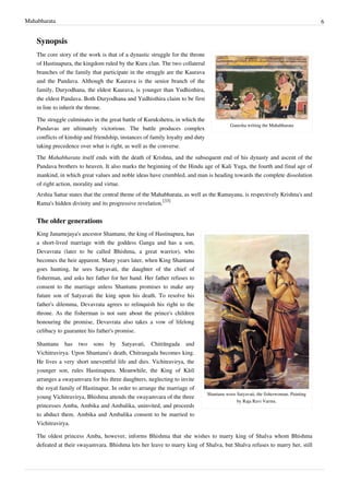 Mahabharata 6
Synopsis
Ganesha writing the Mahabharata
The core story of the work is that of a dynastic struggle for the throne
of Hastinapura, the kingdom ruled by the Kuru clan. The two collateral
branches of the family that participate in the struggle are the Kaurava
and the Pandava. Although the Kaurava is the senior branch of the
family, Duryodhana, the eldest Kaurava, is younger than Yudhisthira,
the eldest Pandava. Both Duryodhana and Yudhisthira claim to be first
in line to inherit the throne.
The struggle culminates in the great battle of Kurukshetra, in which the
Pandavas are ultimately victorious. The battle produces complex
conflicts of kinship and friendship, instances of family loyalty and duty
taking precedence over what is right, as well as the converse.
The Mahabharata itself ends with the death of Krishna, and the subsequent end of his dynasty and ascent of the
Pandava brothers to heaven. It also marks the beginning of the Hindu age of Kali Yuga, the fourth and final age of
mankind, in which great values and noble ideas have crumbled, and man is heading towards the complete dissolution
of right action, morality and virtue.
Arshia Sattar states that the central theme of the Mahabharata, as well as the Ramayana, is respectively Krishna's and
Rama's hidden divinity and its progressive revelation.
[33]
The older generations
Shantanu woos Satyavati, the fisherwoman. Painting
by Raja Ravi Varma.
King Janamejaya's ancestor Shantanu, the king of Hastinapura, has
a short-lived marriage with the goddess Ganga and has a son,
Devavrata (later to be called Bhishma, a great warrior), who
becomes the heir apparent. Many years later, when King Shantanu
goes hunting, he sees Satyavati, the daughter of the chief of
fisherman, and asks her father for her hand. Her father refuses to
consent to the marriage unless Shantanu promises to make any
future son of Satyavati the king upon his death. To resolve his
father's dilemma, Devavrata agrees to relinquish his right to the
throne. As the fisherman is not sure about the prince's children
honouring the promise, Devavrata also takes a vow of lifelong
celibacy to guarantee his father's promise.
Shantanu has two sons by Satyavati, Chitrāngada and
Vichitravirya. Upon Shantanu's death, Chitrangada becomes king.
He lives a very short uneventful life and dies. Vichitravirya, the
younger son, rules Hastinapura. Meanwhile, the King of Kāśī
arranges a swayamvara for his three daughters, neglecting to invite
the royal family of Hastinapur. In order to arrange the marriage of
young Vichitravirya, Bhishma attends the swayamvara of the three
princesses Amba, Ambika and Ambalika, uninvited, and proceeds
to abduct them. Ambika and Ambalika consent to be married to
Vichitravirya.
The oldest princess Amba, however, informs Bhishma that she wishes to marry king of Shalva whom Bhishma
defeated at their swayamvara. Bhishma lets her leave to marry king of Shalva, but Shalva refuses to marry her, still
 