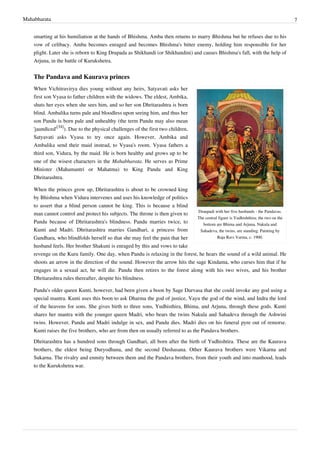 Mahabharata 7
smarting at his humiliation at the hands of Bhishma. Amba then returns to marry Bhishma but he refuses due to his
vow of celibacy. Amba becomes enraged and becomes Bhishma's bitter enemy, holding him responsible for her
plight. Later she is reborn to King Drupada as Shikhandi (or Shikhandini) and causes Bhishma's fall, with the help of
Arjuna, in the battle of Kurukshetra.
The Pandava and Kaurava princes
Draupadi with her five husbands - the Pandavas.
The central figure is Yudhishthira; the two on the
bottom are Bhima and Arjuna. Nakula and
Sahadeva, the twins, are standing. Painting by
Raja Ravi Varma, c. 1900.
When Vichitravirya dies young without any heirs, Satyavati asks her
first son Vyasa to father children with the widows. The eldest, Ambika,
shuts her eyes when she sees him, and so her son Dhritarashtra is born
blind. Ambalika turns pale and bloodless upon seeing him, and thus her
son Pandu is born pale and unhealthy (the term Pandu may also mean
'jaundiced'
[34]
). Due to the physical challenges of the first two children,
Satyavati asks Vyasa to try once again. However, Ambika and
Ambalika send their maid instead, to Vyasa's room. Vyasa fathers a
third son, Vidura, by the maid. He is born healthy and grows up to be
one of the wisest characters in the Mahabharata. He serves as Prime
Minister (Mahamantri or Mahatma) to King Pandu and King
Dhritarashtra.
When the princes grow up, Dhritarashtra is about to be crowned king
by Bhishma when Vidura intervenes and uses his knowledge of politics
to assert that a blind person cannot be king. This is because a blind
man cannot control and protect his subjects. The throne is then given to
Pandu because of Dhritarashtra's blindness. Pandu marries twice, to
Kunti and Madri. Dhritarashtra marries Gandhari, a princess from
Gandhara, who blindfolds herself so that she may feel the pain that her
husband feels. Her brother Shakuni is enraged by this and vows to take
revenge on the Kuru family. One day, when Pandu is relaxing in the forest, he hears the sound of a wild animal. He
shoots an arrow in the direction of the sound. However the arrow hits the sage Kindama, who curses him that if he
engages in a sexual act, he will die. Pandu then retires to the forest along with his two wives, and his brother
Dhritarashtra rules thereafter, despite his blindness.
Pandu's older queen Kunti, however, had been given a boon by Sage Durvasa that she could invoke any god using a
special mantra. Kunti uses this boon to ask Dharma the god of justice, Vayu the god of the wind, and Indra the lord
of the heavens for sons. She gives birth to three sons, Yudhisthira, Bhima, and Arjuna, through these gods. Kunti
shares her mantra with the younger queen Madri, who bears the twins Nakula and Sahadeva through the Ashwini
twins. However, Pandu and Madri indulge in sex, and Pandu dies. Madri dies on his funeral pyre out of remorse.
Kunti raises the five brothers, who are from then on usually referred to as the Pandava brothers.
Dhritarashtra has a hundred sons through Gandhari, all born after the birth of Yudhishtira. These are the Kaurava
brothers, the eldest being Duryodhana, and the second Dushasana. Other Kaurava brothers were Vikarna and
Sukarna. The rivalry and enmity between them and the Pandava brothers, from their youth and into manhood, leads
to the Kurukshetra war.
 