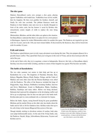 Mahabharata 9
The dice game
Draupadi humiliated.
Shakuni, Duryodhana's uncle, now arranges a dice game, playing
against Yudhishtira with loaded dice. Yudhishtira loses all his wealth,
then his kingdom. He then even gambles his brothers, himself, and
finally his wife into servitude. The jubilant Kauravas insult the
Pandavas in their helpless state and even try to disrobe Draupadi in
front of the entire court, but her honour is saved by Krishna who
miraculously creates lengths of cloth to replace the ones being
removed.
Dhritarashtra, Bhishma, and the other elders are aghast at the situation,
but Duryodhana is adamant that there is no place for two crown princes
in Hastinapura. Against his wishes Dhritarashtra orders for another dice game. The Pandavas are required to go into
exile for 12 years, and in the 13th year must remain hidden. If discovered by the Kauravas, they will be forced into
exile for another 12 years.
Exile and return
The Pandavas spend thirteen years in exile; many adventures occur during this time. They also prepare alliances for a
possible future conflict. They spend their final year in disguise in the court of Virata, and are discovered just after the
end of the year.
At the end of their exile, they try to negotiate a return to Indraprastha. However, this fails, as Duryodhana objects
that they were discovered while in hiding, and that no return of their kingdom was agreed. War becomes inevitable.
The battle at Kurukshetra
A scene from the Mahabharata war, Angkor Wat:
A black stone relief depicting a number of men
wearing a crown and a dhoti, fighting with spears,
swords and bows. A chariot with half the horse
out of the frame is seen in the middle.
The two sides summon vast armies to their help and line up at
Kurukshetra for a war. The kingdoms of Panchala, Dwaraka, Kasi,
Kekaya, Magadha, Matsya, Chedi, Pandya, Telinga, and the Yadus of
Mathura and some other clans like the Parama Kambojas were allied
with the Pandavas. The allies of the Kauravas included the kings of
Pragjyotisha, Anga, Kekaya, Sindhudesa (including Sindhus, Sauviras
and Sivis), Mahishmati, Avanti in Madhyadesa, Madra, Gandhara,
Bahlikas, Kambojas and many others. Before war being declared,
Balarama had expressed his unhappiness at the developing conflict and
left to go on pilgrimage; thus he does not take part in the battle itself.
Krishna takes part in a non-combatant role, as charioteer for Arjuna.
Before the battle, Arjuna, seeing himself facing his great grandfather
Bhishma and his teacher Drona on the other side, has doubts about the
battle and he fails to lift his Gāndeeva bow. Krishna wakes him up to
his call of duty in the famous Bhagavad Gita section of the epic.
Though initially sticking to chivalrous notions of warfare, both sides
soon adopt dishonourable tactics. At the end of the 18-day battle, only
the Pandavas, Satyaki, Kripa, Ashwatthama, Kritavarma, Yuyutsu and
Krishna survive.
 