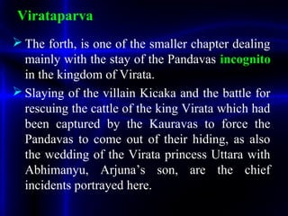  The forth, is one of the smaller chapter dealing
mainly with the stay of the Pandavas incognito
in the kingdom of Virata.
 Slaying of the villain Kicaka and the battle for
rescuing the cattle of the king Virata which had
been captured by the Kauravas to force the
Pandavas to come out of their hiding, as also
the wedding of the Virata princess Uttara with
Abhimanyu, Arjuna’s son, are the chief
incidents portrayed here.
Virataparva
 