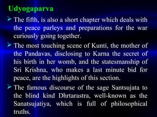 Udyogaparva
 The fifth, is also a short chapter which deals with
the peace parleys and preparations for the war
curiously going together.
 The most touching scene of Kunti, the mother of
the Pandavas, disclosing to Karna the secret of
his birth in her womb, and the statesmanship of
Sri Krishna, who makes a last minute bid for
peace, are the highlights of this section.
 The famous discourse of the sage Santsujata to
the blind kind Dhrtarastra, well-known as the
Sanatsujatiya, which is full of philosophical
truths.
 
