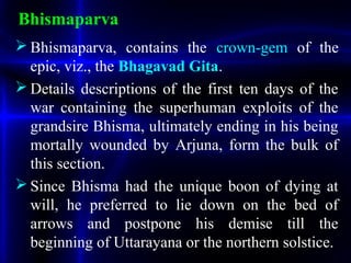 Bhismaparva
 Bhismaparva, contains the crown-gem of the
epic, viz., the Bhagavad Gita.
 Details descriptions of the first ten days of the
war containing the superhuman exploits of the
grandsire Bhisma, ultimately ending in his being
mortally wounded by Arjuna, form the bulk of
this section.
 Since Bhisma had the unique boon of dying at
will, he preferred to lie down on the bed of
arrows and postpone his demise till the
beginning of Uttarayana or the northern solstice.
 