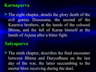 Karnaparva
 The eight chapter, details the glory death of the
evil genius Dussasana, the second of the
Kaurava brothers, at the hands of the colossal
Bhima, and the fall of Karna himself at the
hands of Arjuna after a bitter fight.
Salyaparva
 The ninth chapter, describes the final encounter
between Bhima and Duryodhana on the last
day of the war, the latter succumbing to the
mortal blow receiving during the duel.
 