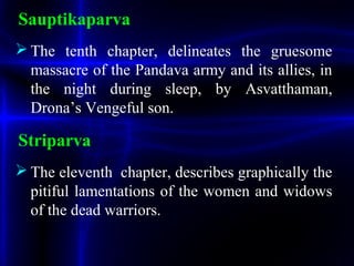 Sauptikaparva
 The tenth chapter, delineates the gruesome
massacre of the Pandava army and its allies, in
the night during sleep, by Asvatthaman,
Drona’s Vengeful son.
Striparva
 The eleventh chapter, describes graphically the
pitiful lamentations of the women and widows
of the dead warriors.
 