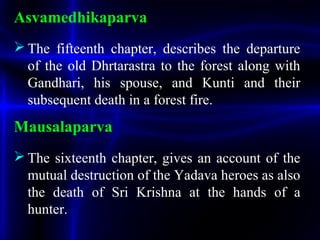Asvamedhikaparva
 The fifteenth chapter, describes the departure
of the old Dhrtarastra to the forest along with
Gandhari, his spouse, and Kunti and their
subsequent death in a forest fire.
Mausalaparva
 The sixteenth chapter, gives an account of the
mutual destruction of the Yadava heroes as also
the death of Sri Krishna at the hands of a
hunter.
 