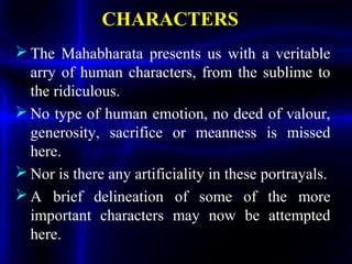 CHARACTERS
 The Mahabharata presents us with a veritable
arry of human characters, from the sublime to
the ridiculous.
 No type of human emotion, no deed of valour,
generosity, sacrifice or meanness is missed
here.
 Nor is there any artificiality in these portrayals.
 A brief delineation of some of the more
important characters may now be attempted
here.
 