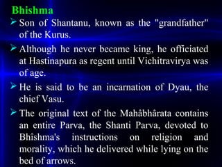 Bhishma
 Son of Shantanu, known as the "grandfather"
of the Kurus.
 Although he never became king, he officiated
at Hastinapura as regent until Vichitravirya was
of age.
 He is said to be an incarnation of Dyau, the
chief Vasu.
 The original text of the Mahâbhârata contains
an entire Parva, the Shanti Parva, devoted to
Bhîshma's instructions on religion and
morality, which he delivered while lying on the
bed of arrows.
 