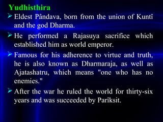 Yudhisthira
 Eldest Pândava, born from the union of Kuntî
and the god Dharma.
 He performed a Rajasuya sacrifice which
established him as world emperor.
 Famous for his adherence to virtue and truth,
he is also known as Dharmaraja, as well as
Ajatashatru, which means "one who has no
enemies."
 After the war he ruled the world for thirty-six
years and was succeeded by Parîksit.
 