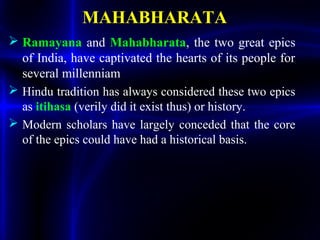MAHABHARATA
 Ramayana and Mahabharata, the two great epics
of India, have captivated the hearts of its people for
several millenniam
 Hindu tradition has always considered these two epics
as itihasa (verily did it exist thus) or history.
 Modern scholars have largely conceded that the core
of the epics could have had a historical basis.
 