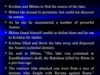  Krishna sent Bhîma to find the source of the lake.
 Bhîma ran around its perimeter, but could not discover
its source.
 As he ran he encountered a number of powerful
Asuras.
 Bhîma found himself unable to defeat them and he ran
to Krishna for shelter.
 Krishna lifted and threw the lake away and dispersed
the Asura's (celestial demon).
 He said to Bhîma, "This lake was contained in
Kumbhakarna's skull, the Rakshasa killed by Râma in
a previous age.
 The warriors who attacked you were from a race of
demons who fought with Ravana against Rama."
 
