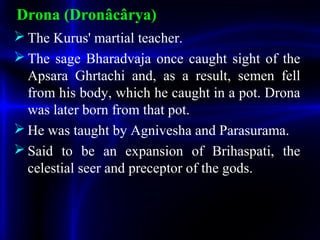 Drona (Dronâcârya)
 The Kurus' martial teacher.
 The sage Bharadvaja once caught sight of the
Apsara Ghrtachi and, as a result, semen fell
from his body, which he caught in a pot. Drona
was later born from that pot.
 He was taught by Agnivesha and Parasurama.
 Said to be an expansion of Brihaspati, the
celestial seer and preceptor of the gods.
 