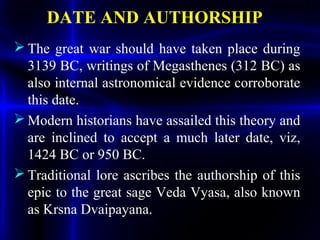 DATE AND AUTHORSHIP
 The great war should have taken place during
3139 BC, writings of Megasthenes (312 BC) as
also internal astronomical evidence corroborate
this date.
 Modern historians have assailed this theory and
are inclined to accept a much later date, viz,
1424 BC or 950 BC.
 Traditional lore ascribes the authorship of this
epic to the great sage Veda Vyasa, also known
as Krsna Dvaipayana.
 