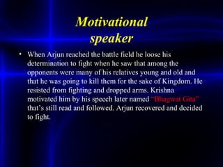 Motivational
speaker
• When Arjun reached the battle field he loose his
determination to fight when he saw that among the
opponents were many of his relatives young and old and
that he was going to kill them for the sake of Kingdom. He
resisted from fighting and dropped arms. Krishna
motivated him by his speech later named “Bhagwat Gita”
that’s still read and followed. Arjun recovered and decided
to fight.
 
