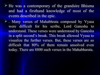  He was a contemporary of the grandsire Bhisma
and had a firsthand knowledge of most of the
events described in the epic.
 . Many verses of Mahabhrata composed by Vyasa
were difficult for his scribe, Lord Ganesha to
understand. These verses were understood by Ganesha
in a split second’s break. This break allowed Vyasa to
visualize the further verses. But, these verses are so
difficult that 80% of them remain unsolved even
today. There are 8800 such verses in the Mahabharata.
 