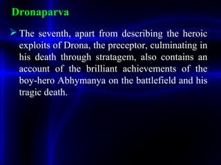 Dronaparva
 The seventh, apart from describing the heroic
exploits of Drona, the preceptor, culminating in
his death through stratagem, also contains an
account of the brilliant achievements of the
boy-hero Abhymanya on the battlefield and his
tragic death.
 