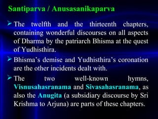 Santiparva / Anusasanikaparva
 The twelfth and the thirteenth chapters,
containing wonderful discourses on all aspects
of Dharma by the patriarch Bhisma at the quest
of Yudhisthira.
 Bhisma’s demise and Yudhisthira’s coronation
are the other incidents dealt with.
 The two well-known hymns,
Visnusahasranama and Sivasahasranama, as
also the Anugita (a subsidiary discourse by Sri
Krishma to Arjuna) are parts of these chapters.
 