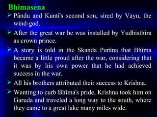 Bhimasena
 Pându and Kuntî's second son, sired by Vayu, the
wind-god.
 After the great war he was installed by Yudhisthira
as crown prince.
 A story is told in the Skanda Purâna that Bhîma
became a little proud after the war, considering that
it was by his own power that he had achieved
success in the war.
 All his brothers attributed their success to Krishna.
 Wanting to curb Bhîma's pride, Krishna took him on
Garuda and traveled a long way to the south, where
they came to a great lake many miles wide.
 