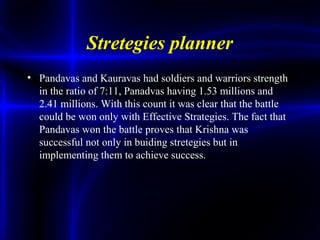 Stretegies planner
• Pandavas and Kauravas had soldiers and warriors strength
in the ratio of 7:11, Panadvas having 1.53 millions and
2.41 millions. With this count it was clear that the battle
could be won only with Effective Strategies. The fact that
Pandavas won the battle proves that Krishna was
successful not only in buiding stretegies but in
implementing them to achieve success.
 