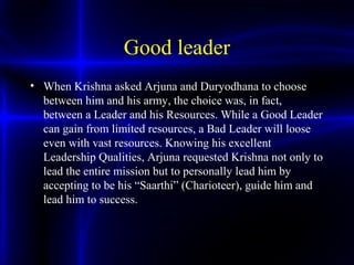 Good leader
• When Krishna asked Arjuna and Duryodhana to choose
between him and his army, the choice was, in fact,
between a Leader and his Resources. While a Good Leader
can gain from limited resources, a Bad Leader will loose
even with vast resources. Knowing his excellent
Leadership Qualities, Arjuna requested Krishna not only to
lead the entire mission but to personally lead him by
accepting to be his “Saarthi” (Charioteer), guide him and
lead him to success.
 