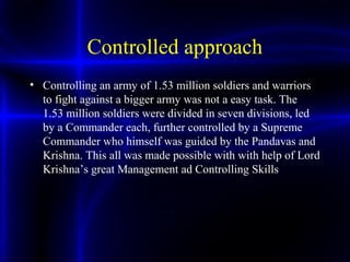 Controlled approach
• Controlling an army of 1.53 million soldiers and warriors
to fight against a bigger army was not a easy task. The
1.53 million soldiers were divided in seven divisions, led
by a Commander each, further controlled by a Supreme
Commander who himself was guided by the Pandavas and
Krishna. This all was made possible with with help of Lord
Krishna’s great Management ad Controlling Skills
 