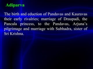 Adiparva
The birth and eduction of Pandavas and Kauravas
their early rivalries; marriage of Draupadi, the
Pancala princess, to the Pandavas, Arjuna’s
pilgrimage and marriage with Subhadra, sister of
Sri Krishna.
 