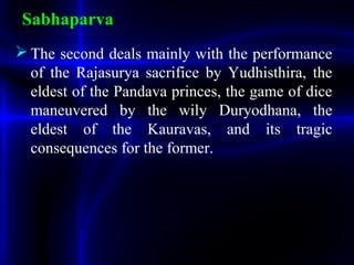 Sabhaparva
 The second deals mainly with the performance
of the Rajasurya sacrifice by Yudhisthira, the
eldest of the Pandava princes, the game of dice
maneuvered by the wily Duryodhana, the
eldest of the Kauravas, and its tragic
consequences for the former.
 