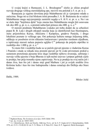 9
U svojoj knjizi o Ramayani, J. L. Brockngton25
složio je sličan pregled
razvoja drugoga velikog staroindijskog epa, stavivši mu početak u 5. st. pr. n. e.
Ramayana je sigurno dovršena prije Mahabharate ali je vjerojatno mlađa u
začecima. Stoga mi se čini bliskom istini prosudba J. A. B. Buitenena da se začeci
Mahabharate mogu najvjerojatnije zamisliti negdje u 8. ili 9. st. pr. n. e. No i on
se slaže daje "knjižnica djela" koju znamo kao Mahabharatu mogla biti osnovana
tek oko 400. g. pr. n. e., a prestati nabavljati prinose oko 400. g. n. e.26
O starosti predmeta Mahabharate svakako još treba dodati da su arheolozi
poput B. B. Lala i drugih otkopali naselja koja su identificirali kao Hastinapuru,
staru prijestolnicu Kurua, Ahiććatru i Kampilyu, gradove Panćala, i druge
lokalitete poznate iz velikoga epa. Oni pokazuju kulturu ranoga željeznog doba,
odlikuju se posebnim sivim slikanim lončarstvom i pretežno ruralnom uljudbom,
a ispitivanje starosti nalaza pomoću ugljika C14
pokazuje da potječu otprilike iz
razdoblja oko 1.000 g. pr. n. e.27
To mora biti i razdoblje kada su se počele pjevati pjesme o vladarima Kurua
i Panćala i otada se nikada nisu prestale pjevati jer bi svaki privremeni prekid u
usmenom prenošenju pjesama kroz dugo razdoblje njihova stvaranja, sabiranja i
razvoja velike pjesme o boju Bharata iz njih nužno izazvao i potpun gubitak cijele
te predaje, bar prije trenutka njena zapisivanja. No ta je predaja na svoj način još i
danas živa, kao što još i danas stoji grad Mathura i još je uvijek središte živa
Krišnina kulta i kao što ime Indraprastha i danas označuje dio Delhija oko Stare
tvrđave.
Delhi, 1989.
Mislav Ježić
25
Righteon Rama, The Evolution of an Epic, OUP, Delhi 1984.
26
nav. dj., Uvod, str. XXIV-XXV.
27
C f. Mahabharata, Myth and Reality, Diffcring Vicivs, ed. by S. P. Gupta & K S. Ramachandran, Delhi
1976, str. 23-51 i 52-80 (B. B. Lal, V. N. Misra, A. H. Dani, R C. Gaur, D. P. Agganval, Sheila Kusumgar).
 