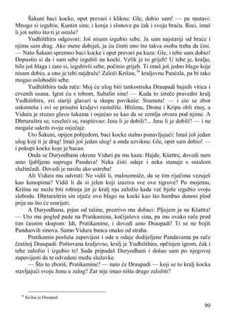99
Šakuni baci kocke, opet prevari i kliknu: Gle, dobio sam! — pa nastavi:
Mnogo si izgubio, Kuntin sine, i konje i slonove pa čak i svoju braću. Reci, imaš
li još nešto što ti je ostalo?
Yudhišthira odgovori: Još nisam izgubio sebe. Ja sam najstariji od braće i
njima sam drag. Ako mene dobiješ, ja ću činiti ono što takva osoba treba da čini.
— Nato Šakuni spremno baci kocke i opet prevari pa kaza: Gle, i tebe sam dobio!
Dopustio si da i sam sebe izgubiš na kocki. Velik je to grijeh! U tebe je, kralju,
bilo još blaga i zato si, izgubivši sebe, počinio grijeh. Ti imaš još jedno blago koje
nisam dobio, a ono je tebi najdraže! Založi Krišnu,36
kraljevnu Panćala, pa bi tako
mogao osloboditi sebe.
Yudhišthira tada reče: Moj će ulog biti tankostruka Draupadi bujnih vitica i
crvenih usana. Igrat ću s tobom, Subalin sine! — Kada to izreče pravedni kralj
Yudhišthira, svi stariji glavari u skupu povikaše: Sramota! — i cio se zbor
uskomeša i svi se prisutni kraljevi rastužiše. Bhišmu, Dronu i Kripu obli znoj, a
Vidura je stezao glavu šakama i osjećao se kao da se zemlja otvara pod njime. A
Dhrtaraštra se, veseleći se, raspitivao: Jesu li je dobili?... Jesu li je dobili? — i ne
mogaše sakriti svoje osjećaje.
Uto Šakuni, opijen pobjedom, baci kocke stalno ponavljajući: Imaš još jedan
ulog koji ti je drag! Imaš još jedan ulog! a onda uzviknu: Gle, opet sam dobio! —
i pokupi kocke koje je bacao.
Onda se Duryodhana okrene Viduri pa mu kaza: Hajde, Kšattre, dovedi nam
amo ljubljenu suprugu Pandava! Neka čisti odaje i neka stanuje s ostalom
služinčadi. Dovedi je nasilu ako ustreba!
Ali Vidura mu odvrati: Ne vidiš li, maloumniče, da se tim riječima vezuješ
kao konopima? Vidiš li da si jelen koji izaziva sve ove tigrove? Po mojemu,
Krišna ne može biti robinja jer je kralj nju založio kada već bješe izgubio svoju
slobodu. Dhrtaraštrin sin stječe ovo blago na kocki kao što bambus donosi plod
prije no što će umrijeti.
A Duryodhana, pijan od tašine, prezrivo mu dobaci: Pljujem ja na Kšattra!
— Uto mu pogled pade na Pratikamina, kočijaševa sina, pa mu ovako reče pred
tim časnim skupom: Idi, Pratikamine, i dovedi amo Draupadi! Ti se ne bojiš
Panduovih sinova. Samo Vidura bunca onako od straha.
Pratikamin posluša zapovijest i ode u odaje dodijeljene Pandavama pa reče
čestitoj Draupadi: Poštovana kraljevno, kralj je Yudhišthira, opčinjen igrom, čak i
tebe založio i izgubio te! Sada pripadaš Duryodhani i došao sam po njegovoj
zapovijesti da te odvedeni među služavke.
— Što to zboriš, Pratikamine? — nato će Draupadi — koji se to kralj kocka
stavljajući svoju ženu u zalog? Zar nije imao ništa drugo založiti?
36
Krišna je Draupadi
 