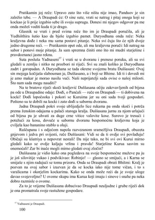 100
Pratikamin joj reče: Upravo zato što više ništa nije imao, Panduov je sin
založio tebe. — A Draupadi će: O sine sute, vrati se natrag i pitaj onoga koji se
kockao je li prije izgubio sebe ili svoju suprugu. Donesi mi njegov odgovor pa me
onda možeš voditi kuda ti je drago.
Glasnik se vrati i pred svima reče što im je Draupadi poručila, ali je
Yudhišthira šutio kao da bješe izgubio pamet. Duryodhana onda reče: Neka
kraljevna dođe i neka mu sama postavi pitanje. Neka svi čuju što će njih dvoje
jedno drugome reći. — Pratikamin opet ode, ali mu kraljevna poruči: Idi natrag na
sabor i ponovi moje pitanje. Ja sam spremna činiti ono što mi mudri starješine i
pravdoznanci jasno reknu.
Suta posluša Yađnaseni37
i vrati se u dvoranu i prenese poruku, ali su svi
gledali u zemlju i nitko ne prozbori ni riječi. Svi su znali koliko je Duryodhana
zadrt i goropadan. A Duryodhana se tada okrene svojemu bratu Duššasani: Ovaj
sin mojega kočijaša slabouman je, Duššasano, a i boji se Bhime. Idi ti i dovedi mi
je amo makar je morao nasilu vući. Naši neprijatelji sada ovise o našoj milosti.
Što nam sada mogu nauditi?
Na te bratove riječi skoči kraljević Duššasana očiju zakrvavljenih od bijesa
pa ode u Draupadine odaje: Dođi, o Panćali — reče on Draupadi — ti dobivena na
kocki! Dođi lopočooka i pokori se Kuruima jer su oni sada tvoji gospodari.
Pošteno su te dobili na kocki i zato dođi u sabornu dvoranu.
Jadna Draupadi pokri svoje ublijedjelo lice rukama pa onda skoči i potrča
prema ženskim odajama u palači staroga kralja. Duššasana jurnu za njom urlajući
od bijesa pa je uhvati za duge crne vitice valovite kose. Surovo je tresući i
potežući za kosu, dovuče u sabornu dvoranu bespomoćnu kraljevnu koja je
cviljela kao bananino stablo u oluji.
Raščupana i s odjećom napola razvezanom sramežljiva Draupadi, obuzeta
gnjevom i jedva pri svijesti, reče Duššasani: Vidi se da ti ovdje svi povlađuju!
Običaji su kšatriya u nepovrat nestali! Da nije tako, ne bi svi ovi Kurui mirno
gledali kako se ovdje kaljaju vrlina i pravda! Starješine Kurua sasvim su
onemoćali! Zar bi inače mogli mirno gledati ovaj zločin?
Duššasana je vidio kako ona pogledava na svoje bespomoćne muževe pa ju
je još silovitije vukao i podvikivao: Robinjo! — glasno se smijući, a i Karna se
smijaše s njim radujući se tomu prizoru. Onda se Draupadi obrati Bhišmi: Kralj je
pozvan na ovaj sabor i izazvan je da se kocka iako nije tome vičan, i to s
varalicama i okorjelim kockarima. Kako se onda može reći da je svoje uloge
davao svojevoljno? U ovome skupu ima Kurua koji imaju i sinove i snahe pa neka
dobro razmisle o ovome.
Za to je vrijeme Duššasana dobacivao Draupadi neuljudne i grube riječi dok
je ona promatrala svoje rastužene gospodare.
37
Yađnaseni je Draupadi.
 