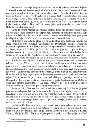 101
Bhima se više nije mogao uzdržavati pa dade oduška svojemu bijesu:
Yudhišthiro, kockari imaju u svojim kućama dosta žena raspusne naravi, ali imaju
prema njima milosti i ne stavljaju ih na ulog u kocki! Sav danak i blago koje si
uzeo od kralja Kašija i sve dragulje koje ti drugi kraljevi pokloniše, i sva naša
kola, oklope i oružje, našu kraljevinu, pa čak i nas same, sve si izgubio na kocki i
ništa me od toga nije razgnjevilo jer ti si naš gospodar.38
Ali predaleko si otišao
kada si zaigrao uloživši Draupadi! Neka moj gnjev radi nje padne na tvoju glavu!
Ruke ću ti spaliti zbog toga!
No na to se javi Arđuna: Još nikada, Bhimo, dosad nisi izustio ovakve riječi.
Ne razveseljuj naše dušmane! Zar je pristojno ogriješiti se o najstarijega brata koji
nije nizašto kriv? Kralja su izazvali zlotvori, a on se držao običaja kšatriye i igrao
je, ali preko volje. Ovo što se zbiva može nam samo uvećati slavu.
Dhrtaraštrin sin Vikarna gledao je muke Pandava i jad kraljevne Panćala pa
stade ovako zboriti: Kraljevi, odgovorite na Draupadino pitanje! Ovdje su
najstariji iz plemena Kurua i nitko ni riječ nije prozborio! O zemaljski kraljevi, i
vi, Kurui, odgovorili vi ili ne, ja ću reći što mislim da je pošteno i pravo. Kralj je
izgubio najprije sebe pa je onda založio nju. Subalin sin je salijetao kralja da je
založi jer se ustremio da i nju dobije, ali, prema mojemu sudu, on je nije dobio.
Nato se među prisutnima podiže poklik odobravanja i svi su hvaliti Vikarnu
i korili Subalina sina, ali tada ustade Karna, pomamivši se od srdžbe, pa zamahnu
rukama i viknu: Vikarno, ta te tvoja žustrina može upropastiti kao što vatra
proguta pruće kojim je užgana! Sve ove mudre glave ne rekoše ni riječ kada ih je
Krišna pitala za njihov sud, a samo se ti, Dhrtaraštrin sine, razmećeš ovdje svojim
gnjevom! Yudhišthira je uložio sve što je imao, a i ona pripada pod njegovu vlast.
Ili možda misliš da je nepristojno što je dovedosmo amo samo u jednome komadu
odjeće? Sine Kurua, bogovi su za ženu odredili samo jednoga muža, a ova
Draupadi ovdje ima pet muževa i sigurno ne pripada čestitim ženama. Zašto bi
onda bilo zazorno razgolititi je? Sve blago Pandava, pa i njih same, pošteno je
dobio Subalin sin. Duššasano, poskidaj njihovu odjeću!
Kada to čuše, Bharato, Pandave poskidaše svoju odjeću i baciše je pred
prisutne, a onda posjedaše. A Duššasana se lati Draupadine odjeće u namjeri da je
razodjene, a ona se u tom času u mislima obrati Gospodaru Krišni: O Govindo, ti
što obitavaš u Dvaraki, zar ne vidiš da me Kurui ponižavaju! Veliki yogine, dušo
Svemira, stvoritelju svega, zakrili mene koja sam u nevolji jer, evo, gubim svijest,
ovdje, pred svim Kuruima!
Uzalud je Duššasana svlačio s nje komad po komad odjeće jer svaki put
ispod skinute pojavljivala se nova haljina. Stotine i stotine haljina raznih boja
skinuo je on s Draupadina tijela, ali je Dharma zaštićivaše dok se utjecala Kiršni,
Višnuu, Hariju ili Nari. Nato se začuše povici i podiže se silna graja. Kraljevi
38
Tolika se poslušnost duguje glavaru obitelji: ocu ili najstarijemu bratu. To je cijena sloge zahvaljujući kojoj
braća mogu vladati zajedno.
 