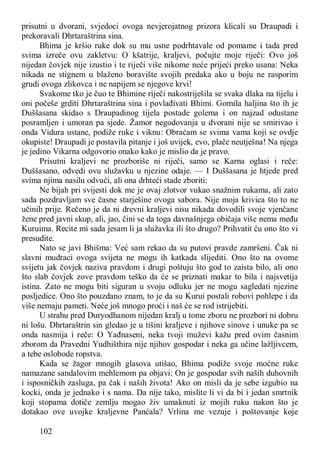 102
prisutni u dvorani, svjedoci ovoga nevjerojatnog prizora klicali su Draupadi i
prekoravali Dhrtaraštrina sina.
Bhima je kršio ruke dok su mu usne podrhtavale od pomame i tada pred
svima izreče ovu zakletvu: O kšatrije, kraljevi, počujte moje riječi: Ovo još
nijedan čovjek nije izustio i te riječi više nikome neće prijeći preko usana: Neka
nikada ne stignem u blaženo boravište svojih predaka ako u boju ne rasporim
grudi ovoga zlikovca i ne napijem se njegove krvi!
Svakome tko je čuo te Bhimine riječi nakostriješila se svaka dlaka na tijelu i
oni počeše grditi Dhrtaraštrina sina i povlađivati Bhimi. Gomila haljina što ih je
Duššasana skidao s Draupadinog tijela postade golema i on najzad odustane
posramljen i umoran pa sjede. Žamor negodovanja u dvorani nije se smirivao i
onda Vidura ustane, podiže ruke i viknu: Obraćam se svima vama koji se ovdje
okupiste! Draupadi je postavila pitanje i još uvijek, evo, plače neutješna! Na njega
je jedino Vikarna odgovorio onako kako je mislio da je pravo.
Prisutni kraljevi ne prozboriše ni riječi, samo se Karna oglasi i reče:
Duššasano, odvedi ovu služavku u njezine odaje. — I Duššasana je htjede pred
svima njima nasilu odvući, ali ona drhteći stade zboriti:
Ne bijah pri svijesti dok me je ovaj zlotvor vukao snažnim rukama, ali zato
sada pozdravljam sve časne starješine ovoga sabora. Nije moja krivica što to ne
učinih prije. Rečeno je da ni drevni kraljevi nisu nikada dovodili svoje vjenčane
žene pred javni skup, ali, jao, čini se da toga davnašnjega običaja više nema među
Kuruima. Recite mi sada jesam li ja služavka ili što drugo? Prihvatit ću ono što vi
presudite.
Nato se javi Bhišma: Već sam rekao da su putovi pravde zamršeni. Čak ni
slavni mudraci ovoga svijeta ne mogu ih katkada slijediti. Ono što na ovome
svijetu jak čovjek naziva pravdom i drugi poštuju što god to zaista bilo, ali ono
što slab čovjek zove pravdom teško da će se priznati makar to bila i najsvetija
istina. Zato ne mogu biti siguran u svoju odluku jer ne mogu sagledati njezine
posljedice. Ono što pouzdano znam, to je da su Kurui postali robovi pohlepe i da
više nemaju pameti. Neće još mnogo proći i naš će se rod istrijebiti.
U strahu pred Duryodhanom nijedan kralj u tome zboru ne prozbori ni dobru
ni lošu. Dhrtaraštrin sin gledao je u tišini kraljeve i njihove sinove i unuke pa se
onda nasmija i reče: O Yađnaseni, neka tvoji muževi kažu pred ovim časnim
zborom da Pravedni Yudhišthira nije njihov gospodar i neka ga učine lažljivcem,
a tebe oslobode ropstva.
Kada se žagor mnogih glasova utišao, Bhima podiže svoje moćne ruke
namazane sandalovim mehlemom pa objavi: On je gospodar svih naših duhovnih
i isposničkih zasluga, pa čak i naših života! Ako on misli da je sebe izgubio na
kocki, onda je jednako i s nama. Da nije tako, mislite li vi da bi i jedan smrtnik
koji stopama dotiče zemlju mogao živ umaknuti iz mojih ruku nakon što je
dotakao ove uvojke kraljevne Panćala? Vrlina me vezuje i poštovanje koje
 