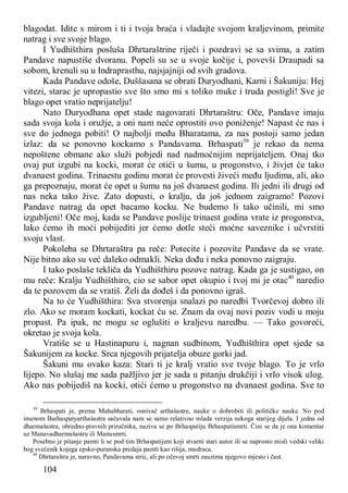 104
blagodat. Idite s mirom i ti i tvoja braća i vladajte svojom kraljevinom, primite
natrag i sve svoje blago.
I Yudhišthira posluša Dhrtaraštrine riječi i pozdravi se sa svima, a zatim
Pandave napustiše dvoranu. Popeli su se u svoje kočije i, povevši Draupadi sa
sobom, krenuli su u Indraprasthu, najsjajniji od svih gradova.
Kada Pandave odoše, Duššasana se obrati Duryodhani, Karni i Šakuniju: Hej
vitezi, starac je upropastio sve što smo mi s toliko muke i truda postigli! Sve je
blago opet vratio neprijatelju!
Nato Duryodhana opet stade nagovarati Dhrtaraštru: Oče, Pandave imaju
sada svoja kola i oružje, a oni nam neće oprostiti ovo poniženje! Napast će nas i
sve do jednoga pobiti! O najbolji među Bharatama, za nas postoji samo jedan
izlaz: da se ponovno kockamo s Pandavama. Brhaspati39
je rekao da nema
nepoštene obmane ako služi pobjedi nad nadmoćnijim neprijateljem. Onaj tko
ovaj put izgubi na kocki, morat će otići u šumu, u progonstvo, i živjet će tako
dvanaest godina. Trinaestu godinu morat će provesti živeći među ljudima, ali, ako
ga prepoznaju, morat će opet u šumu na još dvanaest godina. Ili jedni ili drugi od
nas neka tako žive. Zato dopusti, o kralju, da još jednom zaigramo! Pozovi
Pandave natrag da opet bacamo kocku. Ne budemo li tako učinili, mi smo
izgubljeni! Oče moj, kada se Pandave poslije trinaest godina vrate iz progonstva,
lako ćemo ih moći pobijediti jer ćemo dotle steći moćne saveznike i učvrstiti
svoju vlast.
Pokoleba se Dhrtaraštra pa reče: Potecite i pozovite Pandave da se vrate.
Nije bitno ako su već daleko odmakli. Neka dođu i neka ponovno zaigraju.
I tako poslaše tekliča da Yudhišthiru pozove natrag. Kada ga je sustigao, on
mu reče: Kralju Yudhišthiro, cio se sabor opet okupio i tvoj mi je otac40
naredio
da te pozovem da se vratiš. Želi da dođeš i da ponovno igraš.
Na to će Yudhišthira: Sva stvorenja snalazi po naredbi Tvorčevoj dobro ili
zlo. Ako se moram kockati, kockat ću se. Znam da ovaj novi poziv vodi u moju
propast. Pa ipak, ne mogu se oglušiti o kraljevu naredbu. — Tako govoreći,
okretao je svoja kola.
Vratiše se u Hastinapuru i, nagnan sudbinom, Yudhišthira opet sjede sa
Šakunijem za kocke. Srca njegovih prijatelja obuze gorki jad.
Šakuni mu ovako kaza: Stari ti je kralj vratio sve tvoje blago. To je vrlo
lijepo. No slušaj me sada pažljivo jer je sada u pitanju drukčiji i vrlo visok ulog.
Ako nas pobijediš na kocki, otići ćemo u progonstvo na dvanaest godina. Sve to
39
Brhaspati je, prema Mahabharati, osnivač arthašastre, nauke o dobrobiti ili političke nauke. No pod
imenom Barhaspatyarthašastra sačuvala nam se samo relativno mlada verzija nekoga starijeg dijela. I jedna od
dharmašastra, obredno-pravnih priručnika, naziva se po Brhaspatiju Brhaspatismrti. Čini se da je ona komentar
uz Manavadharmašastru ili Manusmrti.
Posebno je pitanje pamti li se pod tim Brhaspatijem koji stvarni stari autor ili se naprosto misli vedski veliki
bog svećenik kojega epsko-puranska predaja pamti kao rišija, mudraca.
40
Dhrtaraštra je, naravno, Pandavama stric, ali po očevoj smrti zauzima njegovo mjesto i čast.
 