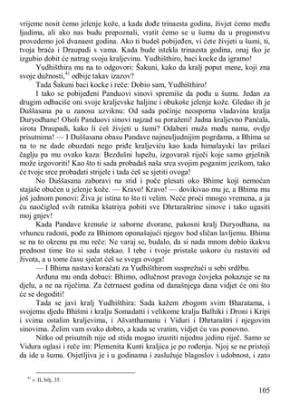 105
vrijeme nosit ćemo jelenje kože, a kada dođe trinaesta godina, živjet ćemo među
ljudima, ali ako nas budu prepoznali, vratit ćemo se u šumu da u progonstvu
provedemo još dvanaest godina. Ako ti budeš pobijeđen, vi ćete živjeti u šumi, ti,
tvoja braća i Draupadi s vama. Kada bude istekla trinaesta godina, onaj tko je
izgubio dobit će natrag svoju kraljevinu. Yudhišthiro, baci kocke da igramo!
Yudhišthira mu na to odgovori: Šakuni, kako da kralj poput mene, koji zna
svoje dužnosti,41
odbije takav izazov?
Tada Šakuni baci kocke i reče: Dobio sam, Yudhišthiro!
I tako se pobijeđeni Panduovi sinovi spremiše da pođu u šumu. Jedan za
drugim odbaciše oni svoje kraljevske haljine i obukoše jelenje kože. Gledao ih je
Duššasana pa u zanosu uzviknu: Od sada počinje neosporna vladavina kralja
Duryodhane! Oholi Panduovi sinovi najzad su poraženi! Jadna kraljevno Panćala,
sirota Draupadi, kako li ćeš živjeti u šumi? Odaberi muža među nama, ovdje
prisutnima! — I Duššasana obasu Pandave najneuljudnijim pogrdama, a Bhima se
na to ne dade obuzdati nego priđe kraljeviću kao kada himalayski lav prilazi
čaglju pa mu ovako kaza: Bezdušni lupežu, izgovaraš riječi koje samo grješnik
može izgovoriti! Kao što ti sada probadaš naša srca svojim poganim jezikom, tako
će tvoje srce probadati strijele i tada ćeš se sjetiti ovoga!
No Duššasana zaboravi na stid i poče plesati oko Bhime koji nemoćan
stajaše obučen u jelenje kože. — Kravo! Kravo! — dovikivao mu je, a Bhima mu
još jednom ponovi: Živa je istina to što ti velim. Neće proći mnogo vremena, a ja
ću naočigled svih ratnika kšatriya pobiti sve Dhrtaraštrine sinove i tako ugasiti
moj gnjev!
Kada Pandave krenuše iz saborne dvorane, pakosni kralj Duryodhana, na
vrhuncu radosti, pođe za Bhimom oponašajući njegov hod sličan lavljemu. Bhima
se na to okrenu pa mu reče: Ne varaj se, budalo, da si nada mnom dobio ikakvu
prednost time što si sada stekao. I tebe i tvoje pristaše uskoro ću rastaviti od
života, a u tome času sjećat ćeš se svega ovoga!
— I Bhima nastavi koračati za Yudhišthirom susprežući u sebi srdžbu.
Arđuna mu onda dobaci: Bhimo, odlučnost pravoga čovjeka pokazuje se na
djelu, a ne na riječima. Za četrnaest godina od današnjega dana vidjet će oni što
će se dogoditi!
Tada se javi kralj Yudhišthira: Sada kažem zbogom svim Bharatama, i
svojemu djedu Bhišmi i kralju Somadatti i velikome kralju Balhiki i Droni i Kripi
i svima ostalim kraljevima, i Ašvatthamanu i Viduri i Dhrtaraštri i njegovim
sinovima. Želim vam svako dobro, a kada se vratim, vidjet ću vas ponovno.
Nitko od prisutnih nije od stida mogao izustiti nijednu jedinu riječ. Samo se
Vidura oglasi i reče im: Plemenita Kunti kraljica je po rođenju. Njoj se ne pristoji
da ide u šumu. Osjetljiva je i u godinama i zaslužuje blagoslov i udobnost, i zato
41
v. II, bilj. 35.
 